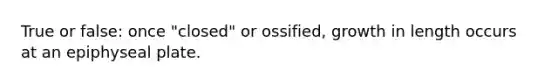 True or false: once "closed" or ossified, growth in length occurs at an epiphyseal plate.