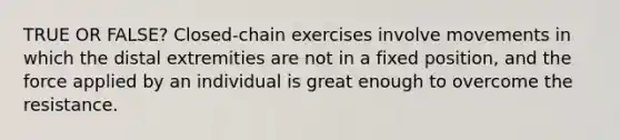 TRUE OR FALSE? Closed-chain exercises involve movements in which the distal extremities are not in a fixed position, and the force applied by an individual is great enough to overcome the resistance.