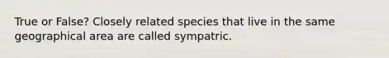 True or False? Closely related species that live in the same geographical area are called sympatric.