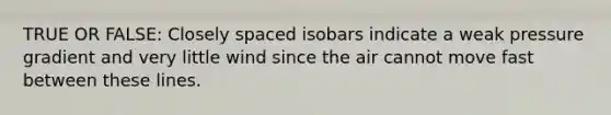 TRUE OR FALSE: Closely spaced isobars indicate a weak pressure gradient and very little wind since the air cannot move fast between these lines.