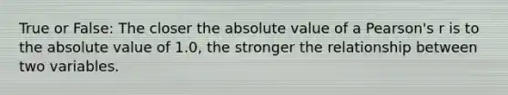 True or False: The closer the absolute value of a Pearson's r is to the absolute value of 1.0, the stronger the relationship between two variables.