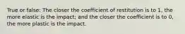 True or false: The closer the coefficient of restitution is to 1, the more elastic is the impact; and the closer the coefficient is to 0, the more plastic is the impact.