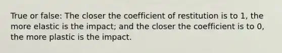 True or false: The closer the coefficient of restitution is to 1, the more elastic is the impact; and the closer the coefficient is to 0, the more plastic is the impact.