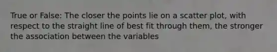 True or False: The closer the points lie on a scatter plot, with respect to the straight line of best fit through them, the stronger the association between the variables