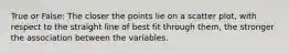 True or False: The closer the points lie on a scatter plot, with respect to the straight line of best fit through them, the stronger the association between the variables.