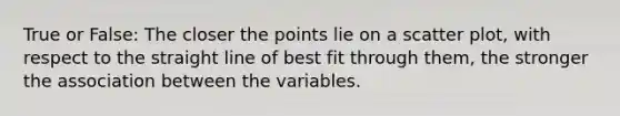 True or False: The closer the points lie on a scatter plot, with respect to the straight line of best fit through them, the stronger the association between the variables.