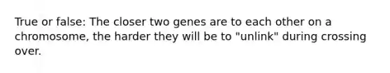 True or false: The closer two genes are to each other on a chromosome, the harder they will be to "unlink" during crossing over.