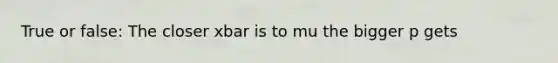 True or false: The closer xbar is to mu the bigger p gets