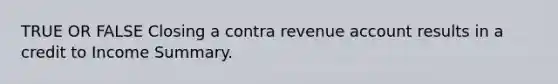 TRUE OR FALSE Closing a contra revenue account results in a credit to Income Summary.