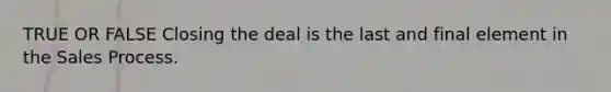 TRUE OR FALSE Closing the deal is the last and final element in the Sales Process.