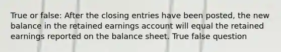 True or false: After the closing entries have been posted, the new balance in the retained earnings account will equal the retained earnings reported on the balance sheet. True false question