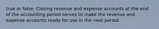 true or false: Closing revenue and expense accounts at the end of the accounting period serves to make the revenue and expense accounts ready for use in the next period.