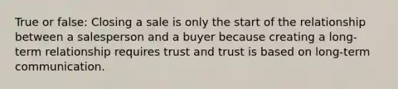 True or false: Closing a sale is only the start of the relationship between a salesperson and a buyer because creating a long-term relationship requires trust and trust is based on long-term communication.