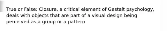 True or False: Closure, a critical element of Gestalt psychology, deals with objects that are part of a visual design being perceived as a group or a pattern