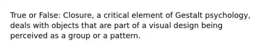 True or False: Closure, a critical element of Gestalt psychology, deals with objects that are part of a visual design being perceived as a group or a pattern.