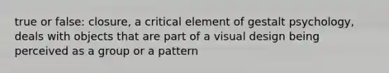 true or false: closure, a critical element of gestalt psychology, deals with objects that are part of a visual design being perceived as a group or a pattern