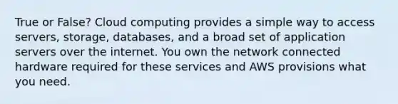 True or False? Cloud computing provides a simple way to access servers, storage, databases, and a broad set of application servers over the internet. You own the network connected hardware required for these services and AWS provisions what you need.