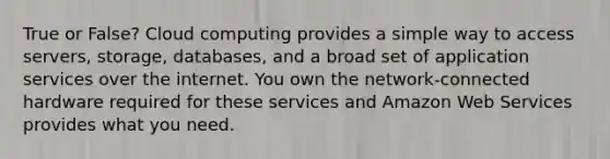 True or False? Cloud computing provides a simple way to access servers, storage, databases, and a broad set of application services over the internet. You own the network-connected hardware required for these services and Amazon Web Services provides what you need.