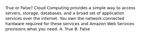 True or False? Cloud Computing provides a simple way to access servers, storage, databases, and a broad set of application services over the internet. You own the network-connected hardware required for these services and Amazon Web Services provisions what you need. A. True B. False