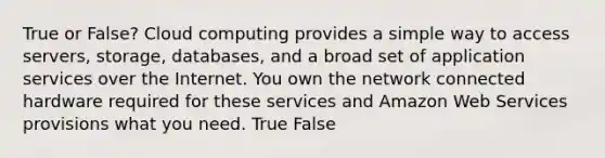 True or False? Cloud computing provides a simple way to access servers, storage, databases, and a broad set of application services over the Internet. You own the network connected hardware required for these services and Amazon Web Services provisions what you need. True False