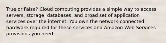 True or False? Cloud computing provides a simple way to access servers, storage, databases, and broad set of application services over the internet. You own the network-connected hardware required for these services and Amazon Web Services provisions you need.