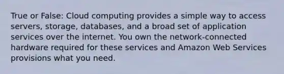 True or False: Cloud computing provides a simple way to access servers, storage, databases, and a broad set of application services over the internet. You own the network-connected hardware required for these services and Amazon Web Services provisions what you need.