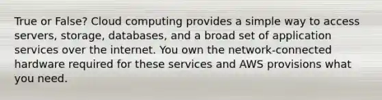 True or False? Cloud computing provides a simple way to access servers, storage, databases, and a broad set of application services over the internet. You own the network-connected hardware required for these services and AWS provisions what you need.