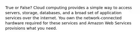 True or False? Cloud computing provides a simple way to access servers, storage, databases, and a broad set of application services over the internet. You own the network-connected hardware required for these services and Amazon Web Services provisions what you need.