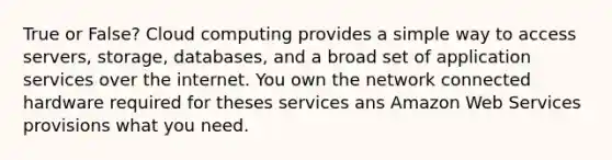 True or False? Cloud computing provides a simple way to access servers, storage, databases, and a broad set of application services over the internet. You own the network connected hardware required for theses services ans Amazon Web Services provisions what you need.