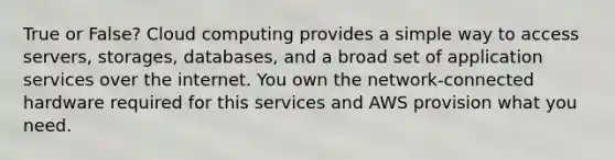 True or False? Cloud computing provides a simple way to access servers, storages, databases, and a broad set of application services over the internet. You own the network-connected hardware required for this services and AWS provision what you need.