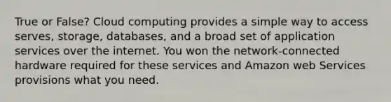 True or False? Cloud computing provides a simple way to access serves, storage, databases, and a broad set of application services over the internet. You won the network-connected hardware required for these services and Amazon web Services provisions what you need.