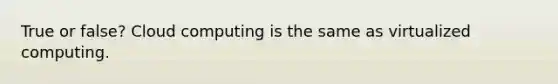 True or false? Cloud computing is the same as virtualized computing.