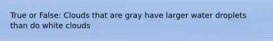 True or False: Clouds that are gray have larger water droplets than do white clouds