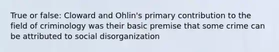 True or false: Cloward and Ohlin's primary contribution to the field of criminology was their basic premise that some crime can be attributed to social disorganization