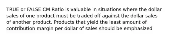 TRUE or FALSE CM Ratio is valuable in situations where the dollar sales of one product must be traded off against the dollar sales of another product. Products that yield the least amount of contribution margin per dollar of sales should be emphasized