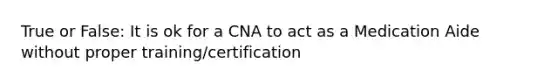 True or False: It is ok for a CNA to act as a Medication Aide without proper training/certification