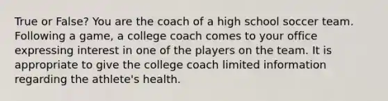 True or False? You are the coach of a high school soccer team. Following a game, a college coach comes to your office expressing interest in one of the players on the team. It is appropriate to give the college coach limited information regarding the athlete's health.