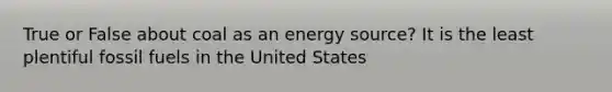 True or False about coal as an energy source? It is the least plentiful fossil fuels in the United States