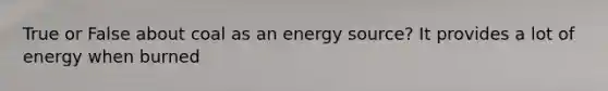 True or False about coal as an energy source? It provides a lot of energy when burned