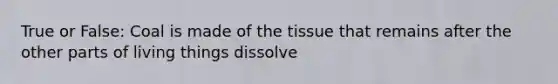 True or False: Coal is made of the tissue that remains after the other parts of living things dissolve