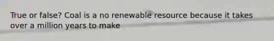 True or false? Coal is a no renewable resource because it takes over a million years to make