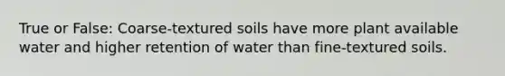 True or False: Coarse-textured soils have more plant available water and higher retention of water than fine-textured soils.