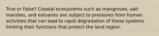 True or False? Coastal ecosystems such as mangroves, salt marshes, and estuaries are subject to pressures from human activities that can lead to rapid degradation of these systems limiting their functions that protect the land region.