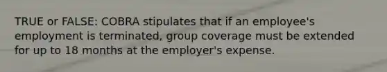 TRUE or FALSE: COBRA stipulates that if an employee's employment is terminated, group coverage must be extended for up to 18 months at the employer's expense.