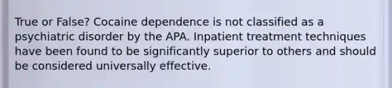 True or False? Cocaine dependence is not classified as a psychiatric disorder by the APA. Inpatient treatment techniques have been found to be significantly superior to others and should be considered universally effective.