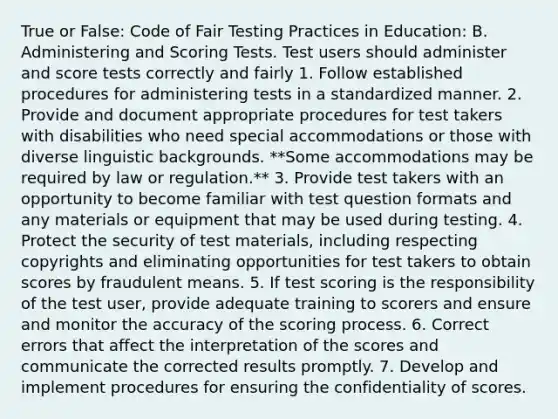 True or False: Code of Fair Testing Practices in Education: B. Administering and Scoring Tests. Test users should administer and score tests correctly and fairly 1. Follow established procedures for administering tests in a standardized manner. 2. Provide and document appropriate procedures for test takers with disabilities who need special accommodations or those with diverse linguistic backgrounds. **Some accommodations may be required by law or regulation.** 3. Provide test takers with an opportunity to become familiar with test question formats and any materials or equipment that may be used during testing. 4. Protect the security of test materials, including respecting copyrights and eliminating opportunities for test takers to obtain scores by fraudulent means. 5. If test scoring is the responsibility of the test user, provide adequate training to scorers and ensure and monitor the accuracy of the scoring process. 6. Correct errors that affect the interpretation of the scores and communicate the corrected results promptly. 7. Develop and implement procedures for ensuring the confidentiality of scores.