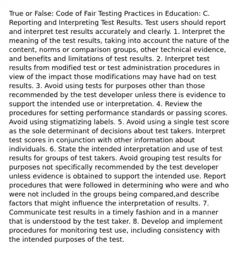 True or False: Code of Fair Testing Practices in Education: C. Reporting and Interpreting Test Results. Test users should report and interpret test results accurately and clearly. 1. Interpret the meaning of the test results, taking into account the nature of the content, norms or comparison groups, other technical evidence, and benefits and limitations of test results. 2. Interpret test results from modified test or test administration procedures in view of the impact those modifications may have had on test results. 3. Avoid using tests for purposes other than those recommended by the test developer unless there is evidence to support the intended use or interpretation. 4. Review the procedures for setting performance standards or passing scores. Avoid using stigmatizing labels. 5. Avoid using a single test score as the sole determinant of decisions about test takers. Interpret test scores in conjunction with other information about individuals. 6. State the intended interpretation and use of test results for groups of test takers. Avoid grouping test results for purposes not specifically recommended by the test developer unless evidence is obtained to support the intended use. Report procedures that were followed in determining who were and who were not included in the groups being compared,and describe factors that might influence the interpretation of results. 7. Communicate test results in a timely fashion and in a manner that is understood by the test taker. 8. Develop and implement procedures for monitoring test use, including consistency with the intended purposes of the test.