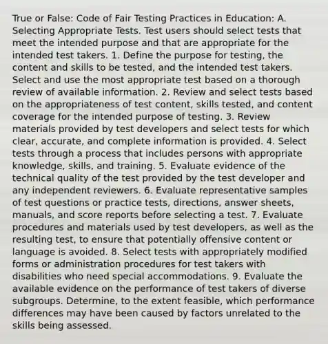 True or False: Code of Fair Testing Practices in Education: A. Selecting Appropriate Tests. Test users should select tests that meet the intended purpose and that are appropriate for the intended test takers. 1. Define the purpose for testing, the content and skills to be tested, and the intended test takers. Select and use the most appropriate test based on a thorough review of available information. 2. Review and select tests based on the appropriateness of test content, skills tested, and content coverage for the intended purpose of testing. 3. Review materials provided by test developers and select tests for which clear, accurate, and complete information is provided. 4. Select tests through a process that includes persons with appropriate knowledge, skills, and training. 5. Evaluate evidence of the technical quality of the test provided by the test developer and any independent reviewers. 6. Evaluate representative samples of test questions or practice tests, directions, answer sheets, manuals, and score reports before selecting a test. 7. Evaluate procedures and materials used by test developers, as well as the resulting test, to ensure that potentially offensive content or language is avoided. 8. Select tests with appropriately modified forms or administration procedures for test takers with disabilities who need special accommodations. 9. Evaluate the available evidence on the performance of test takers of diverse subgroups. Determine, to the extent feasible, which performance differences may have been caused by factors unrelated to the skills being assessed.