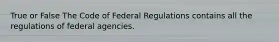 True or False The Code of Federal Regulations contains all the regulations of federal agencies.