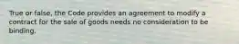 True or false, the Code provides an agreement to modify a contract for the sale of goods needs no consideration to be binding.